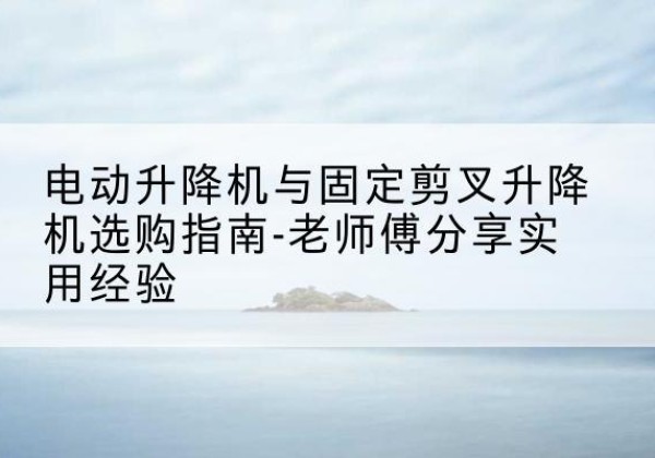 兴和电动升降机怎么选-电动升降机与固定剪叉升降机选购指南-老师傅分享实用经验