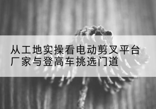 兴和电动剪叉升降平台厂家-从工地实操看电动剪叉平台厂家与登高车挑选门道